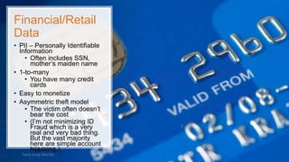 Financial/Retail
Data
• PII – Personally Identifiable
Information
• Often includes SSN,
mother’s maiden name
• 1-to-many
• You have many credit
cards
• Easy to monetize
• Asymmetric theft model
• The victim often doesn’t
bear the cost
• (I’m not minimizing ID
Fraud which is a very
real and very bad thing.
But the vast majority
here are simple account
hijacking.)
Tweet along: #Sec360
 