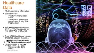 Healthcare
Data
• “Rich”, complete information
• Basically 1-to-1
• You have many credit
cards
• You have 1 healthcare
record (yes, it might be
fragmented)
• >112M records breached in
2015; >171M through 2016
(via OCR Wall of Shame)
• Over 171M healthcare records
breached actually means…
Healthcare data on over
>171M Americans breached!
• US population is >300M
• So can we be done
now???
Tweet along: #Sec360
 