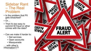 Sidebar Rant
– The Real
Problem
• Is the problem that PII
gets breached?
• Or…
• That it’s too easy to
commit ID fraud or other
crimes with the data?
• Can we make it harder to:
• Get services
• Open accounts
• Masquerade
… with other’s
information???Tweet along: #Sec360
 