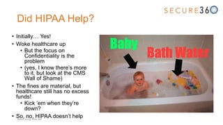 Did HIPAA Help?
• Initially… Yes!
• Woke healthcare up
• But the focus on
Confidentiality is the
problem
• (yes, I know there’s more
to it, but look at the CMS
Wall of Shame)
• The fines are material, but
healthcare still has no excess
funds!
• Kick ‘em when they’re
down?
• So, no, HIPAA doesn’t helpTweet along: #Sec360
 