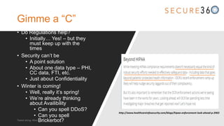 Gimme a “C”
• Do Regulations help?
• Initially… Yes! – but they
must keep up with the
times
• Security can’t be
• A point solution
• About one data type – PHI,
CC data, FTI, etc.
• Just about Confidentiality
• Winter is coming!
• Well, really it’s spring!
• We’re already thinking
about Availibility
• Can you spell DDoS?
• Can you spell
Brickerbot?
http://www.healthcareinfosecurity.com/blogs/hipaa-enforcement-look-ahead-p-2463
Tweet along: #Sec360
 