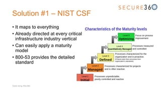 Solution #1 – NIST CSF
• It maps to everything
• Already directed at every critical
infrastructure industry vertical
• Can easily apply a maturity
model
• 800-53 provides the detailed
standard
Tweet along: #Sec360
 