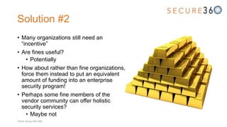 Solution #2
• Many organizations still need an
“incentive”
• Are fines useful?
• Potentially
• How about rather than fine organizations,
force them instead to put an equivalent
amount of funding into an enterprise
security program!
• Perhaps some fine members of the
vendor community can offer holistic
security services?
• Maybe not
Tweet along: #Sec360
 