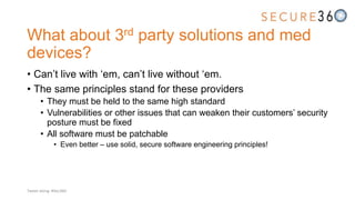 What about 3rd party solutions and med
devices?
• Can’t live with ‘em, can’t live without ‘em.
• The same principles stand for these providers
• They must be held to the same high standard
• Vulnerabilities or other issues that can weaken their customers’ security
posture must be fixed
• All software must be patchable
• Even better – use solid, secure software engineering principles!
Tweet along: #Sec360
 