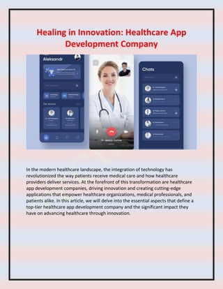 Healing in Innovation: Healthcare App
Development Company
In the modern healthcare landscape, the integration of technology has
revolutionized the way patients receive medical care and how healthcare
providers deliver services. At the forefront of this transformation are healthcare
app development companies, driving innovation and creating cutting-edge
applications that empower healthcare organizations, medical professionals, and
patients alike. In this article, we will delve into the essential aspects that define a
top-tier healthcare app development company and the significant impact they
have on advancing healthcare through innovation.
 