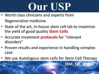 Our USP
• World class clinicians and experts from
Regenerative medicine.
• State of the art, in-house stem cell lab to maximize
the yield of good quality Stem Cells
• Accurate treatment protocols for “relevant
disorders”
• Proven results and experience in handling complex
case
• We use Autologous stem cells for Stem Cell Therapy
(BM, Fat, Blood)
 