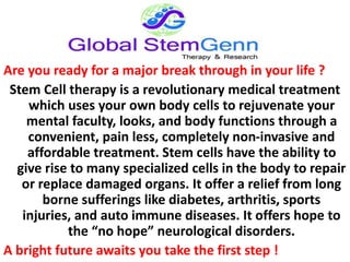 Are you ready for a major break through in your life ?
Stem Cell therapy is a revolutionary medical treatment
which uses your own body cells to rejuvenate your
mental faculty, looks, and body functions through a
convenient, pain less, completely non-invasive and
affordable treatment. Stem cells have the ability to
give rise to many specialized cells in the body to repair
or replace damaged organs. It offer a relief from long
borne sufferings like diabetes, arthritis, sports
injuries, and auto immune diseases. It offers hope to
the “no hope” neurological disorders.
A bright future awaits you take the first step !
 