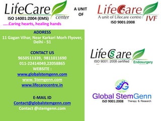 ADDRESS
11 Gagan Vihar, Near Karkari Morh Flyover,
Delhi - 51
CONTACT US
9650511339, 9811011690
011-22414049,22058865
WEBSITE :
www.globalstemgenn.com
www. Stemgenn.com
www.lifecarecentre.in
E-MAIL ID
Contact@globalstemgenn.com
Contact @stemgenn.com
A UNIT
OF
ISO 14001:2004 (EMS)
…..Caring hearts, healing hands ISO 9001:2008
ISO 9001:2008
 
