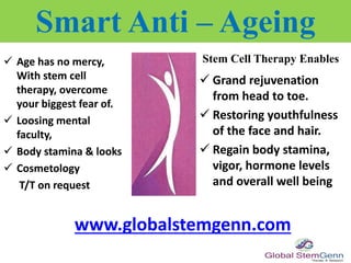 Age has no mercy,
With stem cell
therapy, overcome
your biggest fear of.
 Loosing mental
faculty,
 Body stamina & looks
 Cosmetology
T/T on request
Smart Anti – Ageing
Stem Cell Therapy Enables
 Grand rejuvenation
from head to toe.
 Restoring youthfulness
of the face and hair.
 Regain body stamina,
vigor, hormone levels
and overall well being
www.globalstemgenn.com
 