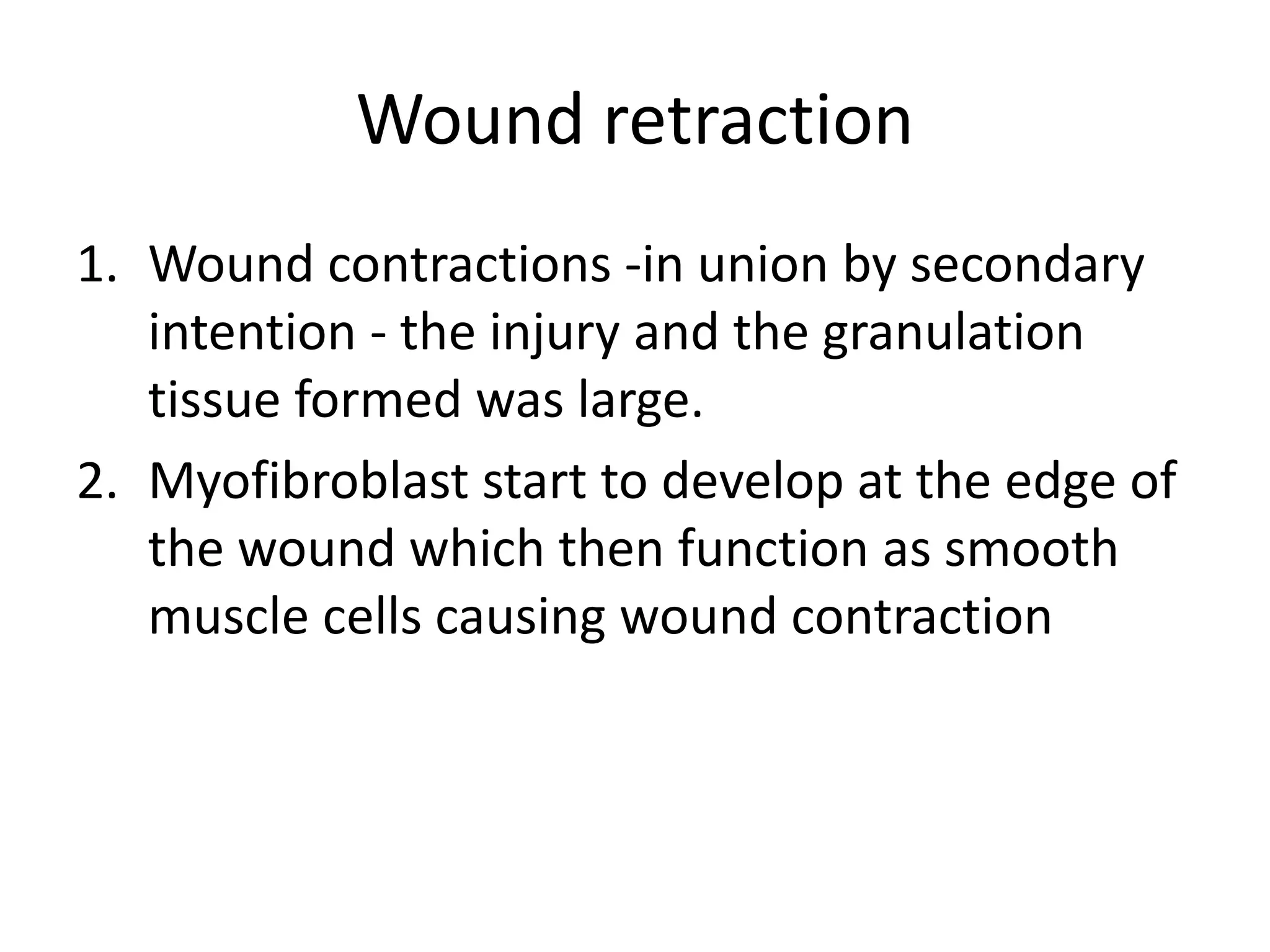 Wound retraction
1. Wound contractions -in union by secondary
   intention - the injury and the granulation
   tissue formed was large.
2. Myofibroblast start to develop at the edge of
   the wound which then function as smooth
   muscle cells causing wound contraction
 