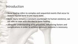 Introduction
• Bone healing refers to complex and sequential events that occur to
restore injured bone to pre-injury state.
• Bone injury remains a constant counterpart to human existence, we
are able to cope with this due to bone healing.
• Adequate understanding of its processes, influencing factors and
complications in order to achieve optimum outcome is necessary.
 