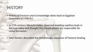 HISTORY
• History of fracture and its knowledge dates back to Egyptian
mummies of 2700 B.C.
• In 17th century Albrecht Haller, observed invading capillary buds in
fracture callus and thought that blood vessels are responsible for
callus formation.
• John Hunter, described the morphologic sequence of fracture healing.
 