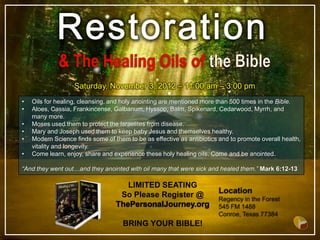 Saturday, November 3, 2012 – 11:00 am – 3:00 pm
•   Oils for healing, cleansing, and holy anointing are mentioned more than 500 times in the Bible.
•   Aloes, Cassia, Frankincense, Galbanum, Hyssop, Balm, Spikenard, Cedarwood, Myrrh, and
    many more.
•   Moses used them to protect the Israelites from disease.
•   Mary and Joseph used them to keep baby Jesus and themselves healthy.
•   Modern Science finds some of them to be as effective as antibiotics and to promote overall health,
    vitality and longevity.
•   Come learn, enjoy, share and experience these holy healing oils. Come and be anointed.

“And they went out…and they anointed with oil many that were sick and healed them.” Mark 6:12-13

                                     LIMITED SEATING
                                   So Please Register @
                                  ThePersonalJourney.org

                                     BRING YOUR BIBLE!
 