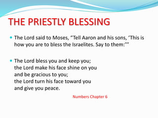 THE PRIESTLY BLESSING
 The Lord said to Moses, “Tell Aaron and his sons, ‘This is
how you are to bless the Israelites. Say to them:’’’
 The Lord bless you and keep you;
the Lord make his face shine on you
and be gracious to you;
the Lord turn his face toward you
and give you peace.
Numbers Chapter 6
 