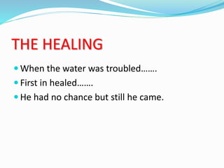 THE HEALING
 When the water was troubled…….
 First in healed…….
 He had no chance but still he came.
 