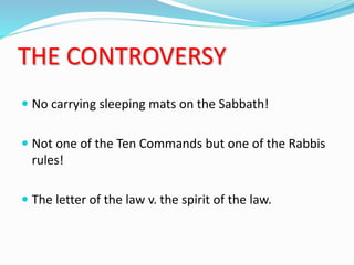 THE CONTROVERSY
 No carrying sleeping mats on the Sabbath!
 Not one of the Ten Commands but one of the Rabbis
rules!
 The letter of the law v. the spirit of the law.
 