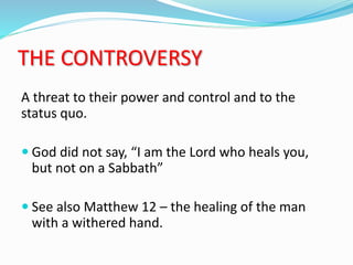 THE CONTROVERSY
A threat to their power and control and to the
status quo.
 God did not say, “I am the Lord who heals you,
but not on a Sabbath”
 See also Matthew 12 – the healing of the man
with a withered hand.
 
