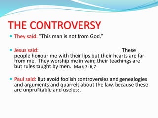 THE CONTROVERSY
 They said: “This man is not from God.”
 Jesus said: These
people honour me with their lips but their hearts are far
from me. They worship me in vain; their teachings are
but rules taught by men. Mark 7: 6,7
 Paul said: But avoid foolish controversies and genealogies
and arguments and quarrels about the law, because these
are unprofitable and useless.
 