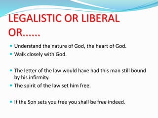 LEGALISTIC OR LIBERAL
OR......
 Understand the nature of God, the heart of God.
 Walk closely with God.
 The letter of the law would have had this man still bound
by his infirmity.
 The spirit of the law set him free.
 If the Son sets you free you shall be free indeed.
 
