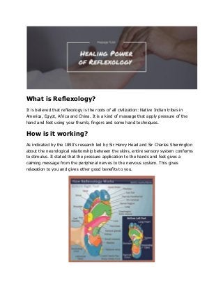 What is Reflexology?
It is believed that reflexology is the roots of all civilization: Native Indian tribes in
America, Egypt, Africa and China. It is a kind of massage that apply pressure of the
hand and feet using your thumb, fingers and some hand techniques.
How is it working?
As indicated by the 1890’s research led by Sir Henry Head and Sir Charles Sherrington
about the neurological relationship between the skins, entire sensory system conforms
to stimulus. It stated that the pressure application to the hands and feet gives a
calming message from the peripheral nerves to the nervous system. This gives
relaxation to you and gives other good benefits to you.
 