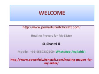 WELCOME
http://www.powerfulwitchcraft.com/
Healing Prayers for My Sister
SL Shastri Ji
Mobile : +91-9587330200 (WhatsApp Available)
http://www.powerfulwitchcraft.com/healing-prayers-for-
my-sister/
 