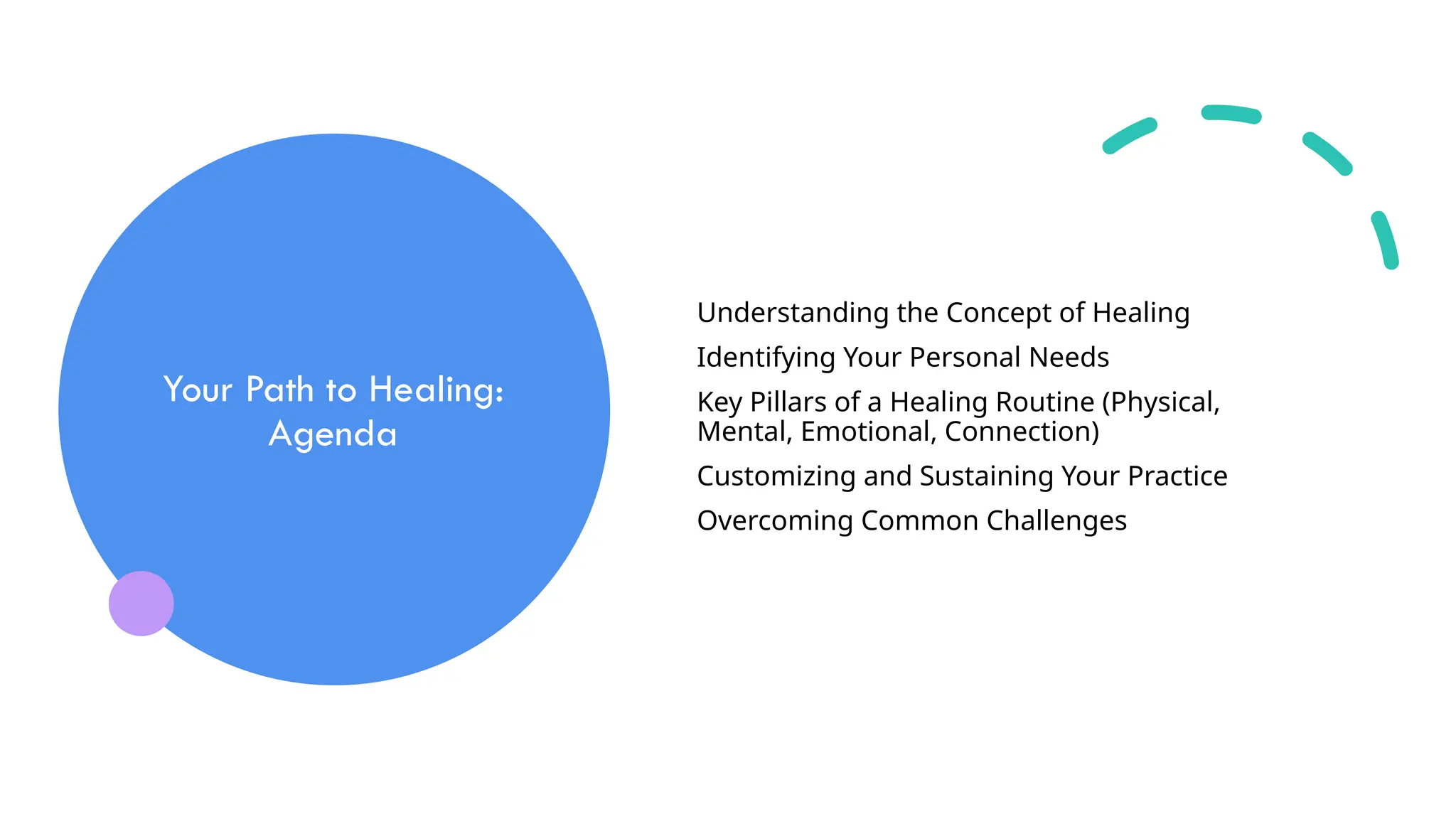 Your Path to Healing:
Agenda
Understanding the Concept of Healing
Identifying Your Personal Needs
Key Pillars of a Healing Routine (Physical,
Mental, Emotional, Connection)
Customizing and Sustaining Your Practice
Overcoming Common Challenges
 