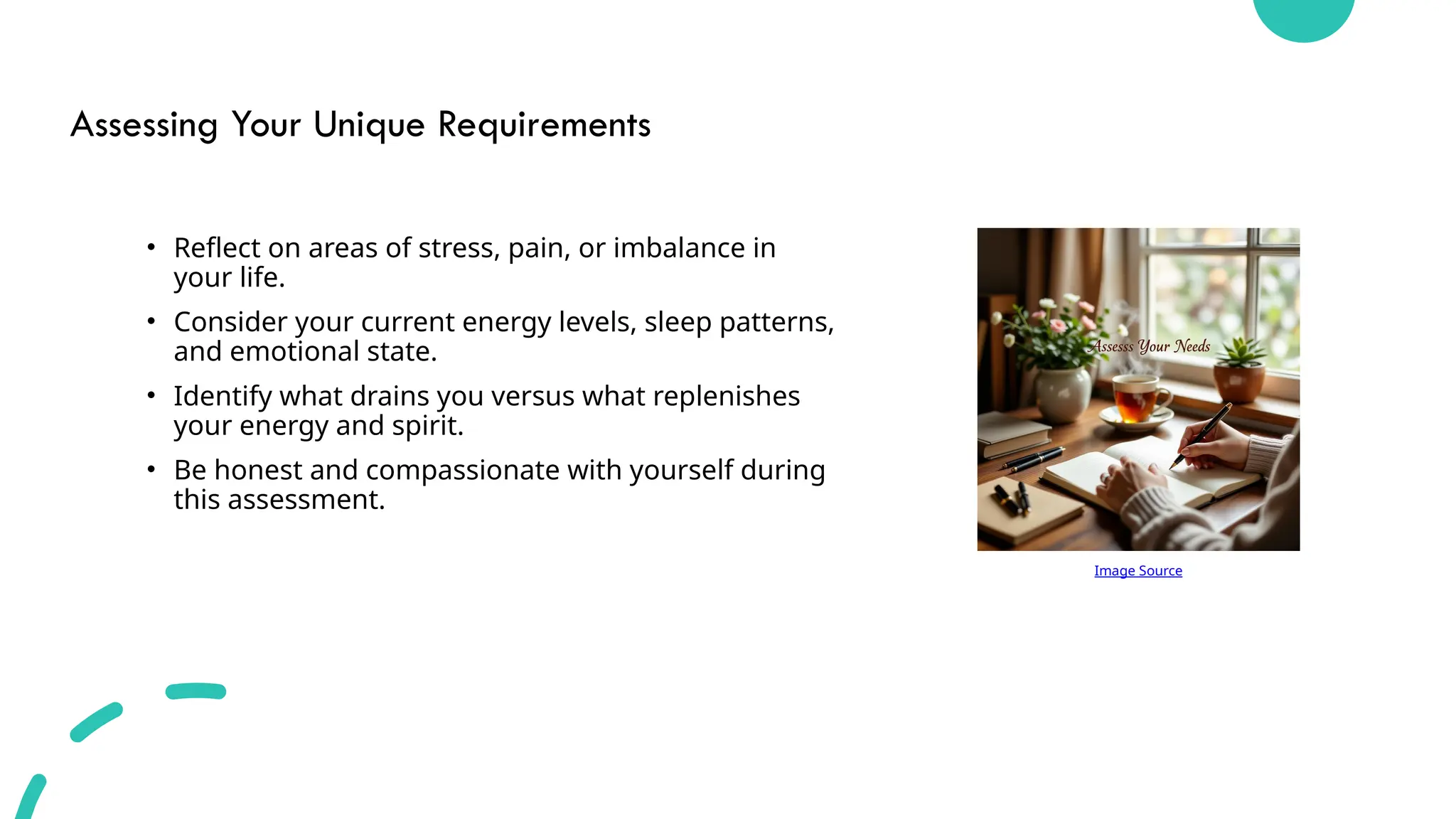 Assessing Your Unique Requirements
• Reflect on areas of stress, pain, or imbalance in
your life.
• Consider your current energy levels, sleep patterns,
and emotional state.
• Identify what drains you versus what replenishes
your energy and spirit.
• Be honest and compassionate with yourself during
this assessment.
Image Source
 