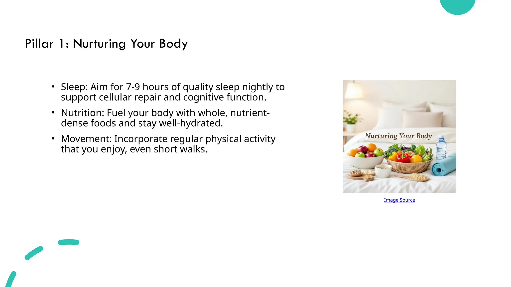 Pillar 1: Nurturing Your Body
• Sleep: Aim for 7-9 hours of quality sleep nightly to
support cellular repair and cognitive function.
• Nutrition: Fuel your body with whole, nutrient-
dense foods and stay well-hydrated.
• Movement: Incorporate regular physical activity
that you enjoy, even short walks.
Image Source
 