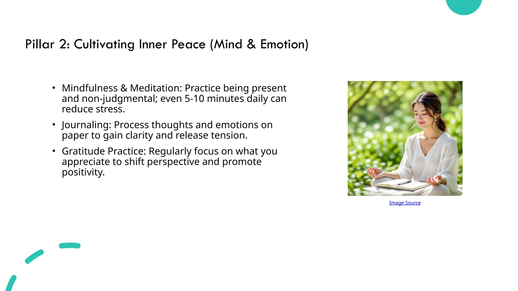 Pillar 2: Cultivating Inner Peace (Mind & Emotion)
• Mindfulness & Meditation: Practice being present
and non-judgmental; even 5-10 minutes daily can
reduce stress.
• Journaling: Process thoughts and emotions on
paper to gain clarity and release tension.
• Gratitude Practice: Regularly focus on what you
appreciate to shift perspective and promote
positivity.
Image Source
 