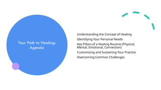 Your Path to Healing:
Agenda
Understanding the Concept of Healing
Identifying Your Personal Needs
Key Pillars of a Healing Routine (Physical,
Mental, Emotional, Connection)
Customizing and Sustaining Your Practice
Overcoming Common Challenges
 