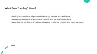 What Does "Healing" Mean?
• Healing is a multifaceted process of restoring balance and well-being.
• It encompasses physical, emotional, mental, and spiritual dimensions.
• More than curing illness, it's about cultivating resilience, growth, and inner harmony.
 