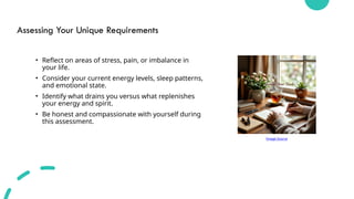 Assessing Your Unique Requirements
• Reflect on areas of stress, pain, or imbalance in
your life.
• Consider your current energy levels, sleep patterns,
and emotional state.
• Identify what drains you versus what replenishes
your energy and spirit.
• Be honest and compassionate with yourself during
this assessment.
Image Source
 