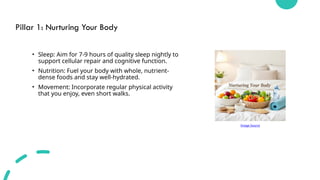 Pillar 1: Nurturing Your Body
• Sleep: Aim for 7-9 hours of quality sleep nightly to
support cellular repair and cognitive function.
• Nutrition: Fuel your body with whole, nutrient-
dense foods and stay well-hydrated.
• Movement: Incorporate regular physical activity
that you enjoy, even short walks.
Image Source
 
