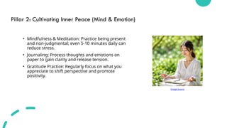 Pillar 2: Cultivating Inner Peace (Mind & Emotion)
• Mindfulness & Meditation: Practice being present
and non-judgmental; even 5-10 minutes daily can
reduce stress.
• Journaling: Process thoughts and emotions on
paper to gain clarity and release tension.
• Gratitude Practice: Regularly focus on what you
appreciate to shift perspective and promote
positivity.
Image Source
 