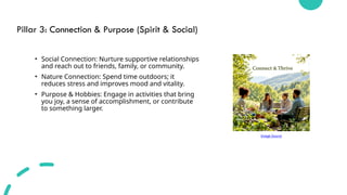 Pillar 3: Connection & Purpose (Spirit & Social)
• Social Connection: Nurture supportive relationships
and reach out to friends, family, or community.
• Nature Connection: Spend time outdoors; it
reduces stress and improves mood and vitality.
• Purpose & Hobbies: Engage in activities that bring
you joy, a sense of accomplishment, or contribute
to something larger.
Image Source
 