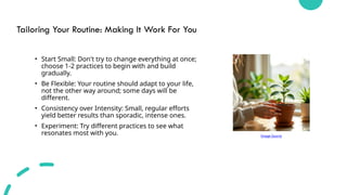 Tailoring Your Routine: Making It Work For You
• Start Small: Don't try to change everything at once;
choose 1-2 practices to begin with and build
gradually.
• Be Flexible: Your routine should adapt to your life,
not the other way around; some days will be
different.
• Consistency over Intensity: Small, regular efforts
yield better results than sporadic, intense ones.
• Experiment: Try different practices to see what
resonates most with you. Image Source
 