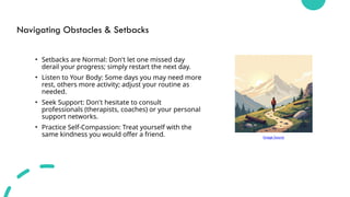Navigating Obstacles & Setbacks
• Setbacks are Normal: Don't let one missed day
derail your progress; simply restart the next day.
• Listen to Your Body: Some days you may need more
rest, others more activity; adjust your routine as
needed.
• Seek Support: Don't hesitate to consult
professionals (therapists, coaches) or your personal
support networks.
• Practice Self-Compassion: Treat yourself with the
same kindness you would offer a friend. Image Source
 