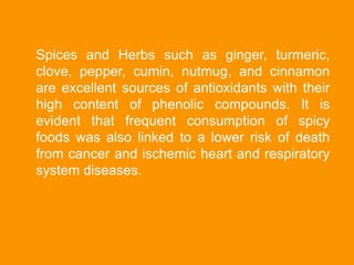 Spices and Herbs such as ginger, turmeric,
clove, pepper, cumin, nutmug, and cinnamon
are excellent sources of antioxidants with their
high content of phenolic compounds. It is
evident that frequent consumption of spicy
foods was also linked to a lower risk of death
from cancer and ischemic heart and respiratory
system diseases.
 