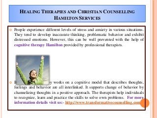  People experience different levels of stress and anxiety in various situations.
They tend to develop inaccurate thinking, problematic behavior and exhibit
distressed emotions. However, this can be well prevented with the help of
cognitive therapy Hamilton provided by professional therapists.
 Basically, this therapy works on a cognitive model that describes thoughts,
feelings and behavior are all interlinked. It supports change of behavior by
channelizing thoughts in a positive approach. The therapists help individuals
to recognize, learn and practice the skills to solve own problems. For more
information details visit us:- http://www.transformativecounselling.com
HEALING THERAPIES AND CHRISTIAN COUNSELLING
HAMILTON SERVICES
 