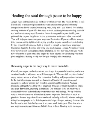 Healing the soul through peace to be happy
Anger, rage, and frustration do not bode well for anyone. The reason for this is that
it leads one to make irresponsible behavioral choices that give rise to many
complications in our overall personality. Well, why don’t you want to feel relaxed
at every moment of your life? You need to relax because you are stressing yourself
too much without any specific reason. Stress is not good for your health, your
productivity, or your happiness. Invent your unique strategy to relax your mind.
That will help you overcome your anger and frustration. If you are able to manage
this, you are on the right track to saying goodbye to your stress level. Just abiding
by this principle of immense faith in oneself is enough to make your anger and
frustration begin to dissipate and bring you much needed- solace. You are devising
your own ways of feeling relaxed and energetic. To feel that way, what you really
have to control is your stress and anger, the main culprits for distancing you from
your happiness, making it very rare for you to enjoy it in abundance.
Releasing anger is the only way to move on in life.
Control your anger, or else it controls you. Anger is a powerful emotion, and when
we don’t handle it with care, we will later regret it. When we fall prey to a bout of
angry nature, we are at a loss. Our reasonable thinking and judgment are impaired.
In the heat of an angry moment, we become self-centered, insensitive, and
aggressive, and our actions may result in an unfavorable situation. Analyze
minutely and feel how a little bit of anger can bring us so much frustration, stress,
and even depression, crippling us mentally. Our constant focus on positivity is
distracted because our minds are diverted towards bad feelings. We try to find a
way to provide ourselves with relief from our anger and frustration as soon as
possible. But our anger is still there to disturb us badly. After all, it is not a simple
thing for most people to do. It is important to let go of anger, not only because it is
bad for our health, but also because it keeps us stuck in the past. That time when
our anger was released, it is over. What’s done is done. Holding on to our anger
 