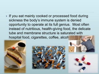  If you eat mainly cooked or processed food during
sickness the body’s immune system is denied
opportunity to operate at its full genius. Most often
instead of nutritious, health-giving food, the delicate
tube and membrane structure is saturated with
hospital food, cigarettes, coffee, alcohol, and
drugs.
 