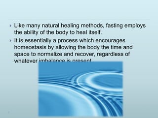  Like many natural healing methods, fasting employs
the ability of the body to heal itself.
 It is essentially a process which encourages
homeostasis by allowing the body the time and
space to normalize and recover, regardless of
whatever imbalance is present.
 