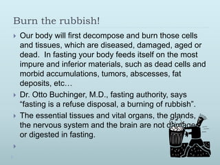 Burn the rubbish!
 Our body will first decompose and burn those cells
and tissues, which are diseased, damaged, aged or
dead. In fasting your body feeds itself on the most
impure and inferior materials, such as dead cells and
morbid accumulations, tumors, abscesses, fat
deposits, etc…
 Dr. Otto Buchinger, M.D., fasting authority, says
“fasting is a refuse disposal, a burning of rubbish”.
 The essential tissues and vital organs, the glands,
the nervous system and the brain are not damaged
or digested in fasting.

 