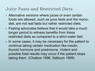 Juice Fasts and Restricted Diets
 Alternative versions where juices or even certain
foods are allowed, such as juice fasts and the mono-
diet, are not real fasts but rather restricted diets.
 Fasting advocates believe that it would take a much
longer period to witness benefits from these
restricted diets as compared to a strict water fast.
 In some cases, it may be necessary for the patient to
continue taking certain medication like insulin,
thyroid hormone and prednisone. Violent and
possible fatal results may occur if the patient stops
taking them. (Chaitow 1996, Salloum 1999)
 