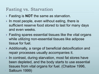 Fasting vs. Starvation
 Fasting is NOT the same as starvation.
 In most people, even without eating, there is
sufficient reserve food stored to last for many days
and even weeks.
 Fasting spares essential tissues like the vital organs
while utilizing non-essential tissues like adipose
tissue for fuel.
 Additionally, a range of beneficial detoxification and
repair processes usually accompanies it.
 In contrast, during starvation, most fat stores have
been depleted, and the body starts to use essential
tissues from vital organs for fuel. (Chaitow 1996,
Salloum 1999)
 