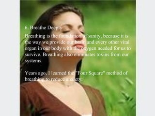6. Breathe Deeply  Breathing is the foundation of sanity, because it is the way we provide our brain and every other vital organ in our body with the oxygen needed for us to survive. Breathing also eliminates toxins from our systems.  Years ago, I learned the "Four Square" method of breathing to reduce anxiety: 