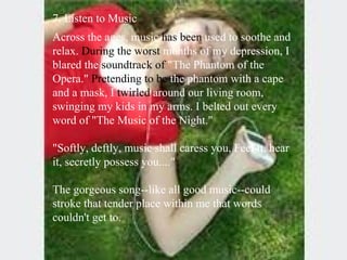 7. Listen to Music  Across the ages, music  has been  used to soothe and relax.  During the   worst  months of my depression, I blared the  soundtrack of  "The Phantom of the Opera."  Pretending to be  the phantom with a cape and a mask, I  twirled  around our living room, swinging my kids in my arms. I belted out every word of "The Music of the Night."  "Softly, deftly, music shall caress you, Feel it, hear it, secretly possess you...." The gorgeous song--like all good music--could stroke that tender place within me that words couldn't get to.  