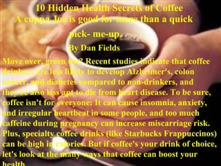 A cuppa Joe is good for more than a quick  pick- me-up. By Dan Fields Move over, green tea? Recent studies indicate that coffee drinkers are less likely to develop Alzheimer's, colon cancer, and diabetes compared to non-drinkers, and they're also less apt to die from heart disease. To be sure, coffee isn't for everyone: It can cause insomnia, anxiety, and irregular heartbeat in some people, and too much caffeine during pregnancy can increase miscarriage risk. Plus, specialty coffee drinks (like Starbucks Frappuccinos) can be high in calories. But if coffee's your drink of choice, let's look at the many ways that coffee can boost your health. 10 Hidden Health Secrets of Coffee  