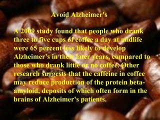 Avoid Alzheimer's A 2009 study found that people who drank three to five cups of coffee a day at midlife were 65 percent less likely to develop Alzheimer's in their later years, compared to those who drank little or no coffee. Other research suggests that the caffeine in coffee may reduce production of the protein beta-amyloid, deposits of which often form in the brains of Alzheimer's patients. 