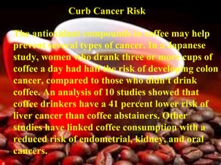 Curb Cancer Risk   The antioxidant compounds in coffee may help prevent several types of cancer. In a Japanese study, women who drank three or more cups of coffee a day had half the risk of developing colon cancer, compared to those who didn't drink coffee. An analysis of 10 studies showed that coffee drinkers have a 41 percent lower risk of liver cancer than coffee abstainers. Other studies have linked coffee consumption with a reduced risk of endometrial, kidney, and oral cancers.   